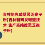 吉林新先破壁灵芝孢子粉(吉林新研发破壁技术 生产高纯度灵芝孢子粉)