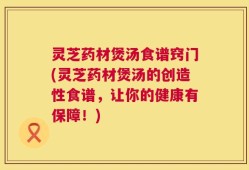 灵芝药材煲汤食谱窍门(灵芝药材煲汤的创造性食谱，让你的健康有保障！)