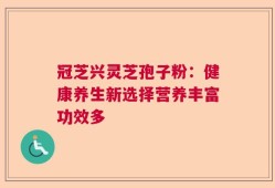 冠芝兴灵芝孢子粉：健康养生新选择营养丰富功效多