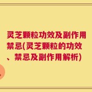 灵芝颗粒功效及副作用禁忌(灵芝颗粒的功效、禁忌及副作用解析)
