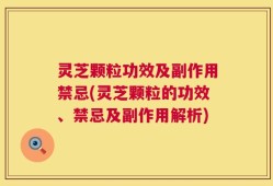 灵芝颗粒功效及副作用禁忌(灵芝颗粒的功效、禁忌及副作用解析)