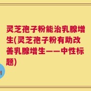 灵芝孢子粉能治乳腺增生(灵芝孢子粉有助改善乳腺增生——中性标题)