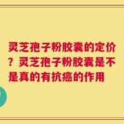 灵芝孢子粉胶囊的定价？灵芝孢子粉胶囊是不是真的有抗癌的作用