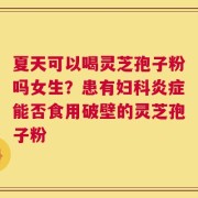 夏天可以喝灵芝孢子粉吗女生？患有妇科炎症能否食用破壁的灵芝孢子粉