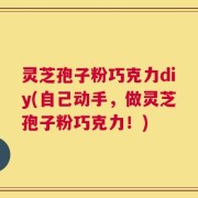 灵芝孢子粉巧克力diy(自己动手，做灵芝孢子粉巧克力！)