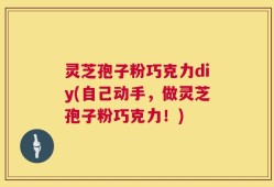 灵芝孢子粉巧克力diy(自己动手，做灵芝孢子粉巧克力！)