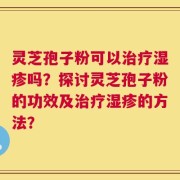 灵芝孢子粉可以治疗湿疹吗？探讨灵芝孢子粉的功效及治疗湿疹的方法？