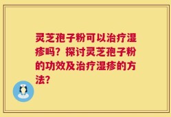 灵芝孢子粉可以治疗湿疹吗？探讨灵芝孢子粉的功效及治疗湿疹的方法？