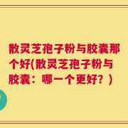 散灵芝孢子粉与胶囊那个好(散灵芝孢子粉与胶囊：哪一个更好？)