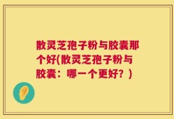 散灵芝孢子粉与胶囊那个好(散灵芝孢子粉与胶囊：哪一个更好？)