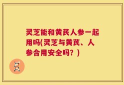 灵芝能和黄芪人参一起用吗(灵芝与黄芪、人参合用安全吗？)