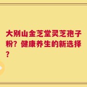 大别山金芝堂灵芝孢子粉？健康养生的新选择？