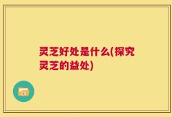 灵芝好处是什么(探究灵芝的益处)