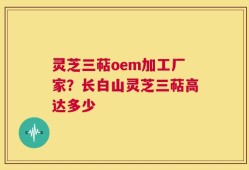 灵芝三萜oem加工厂家？长白山灵芝三萜高达多少
