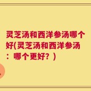 灵芝汤和西洋参汤哪个好(灵芝汤和西洋参汤：哪个更好？)