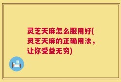 灵芝天麻怎么服用好(灵芝天麻的正确用法，让你受益无穷)