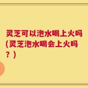 灵芝可以泡水喝上火吗(灵芝泡水喝会上火吗？)