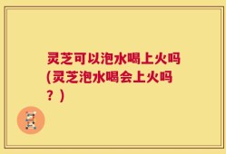 灵芝可以泡水喝上火吗(灵芝泡水喝会上火吗？)