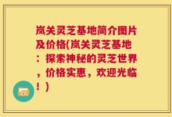 岚关灵芝基地简介图片及价格(岚关灵芝基地：探索神秘的灵芝世界，价格实惠，欢迎光临！)