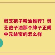 灵芝孢子粉油推荐？灵芝孢子油那个牌子正规中元益宝的怎么样