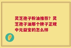 灵芝孢子粉油推荐？灵芝孢子油那个牌子正规中元益宝的怎么样