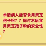术后病人能否食用灵芝孢子粉？？探讨术后食用灵芝孢子粉的安全性？