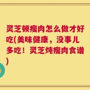 灵芝顿瘦肉怎么做才好吃(美味健康，没事儿多吃！灵芝炖瘦肉食谱)