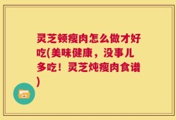 灵芝顿瘦肉怎么做才好吃(美味健康，没事儿多吃！灵芝炖瘦肉食谱)
