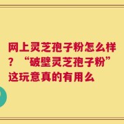 网上灵芝孢子粉怎么样？“破壁灵芝孢子粉”这玩意真的有用么