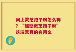 网上灵芝孢子粉怎么样？“破壁灵芝孢子粉”这玩意真的有用么