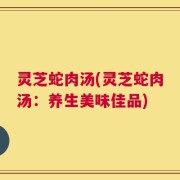 灵芝蛇肉汤(灵芝蛇肉汤：养生美味佳品)