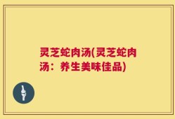 灵芝蛇肉汤(灵芝蛇肉汤：养生美味佳品)