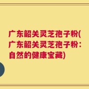 广东韶关灵芝孢子粉(广东韶关灵芝孢子粉：自然的健康宝藏)