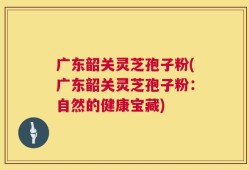 广东韶关灵芝孢子粉(广东韶关灵芝孢子粉：自然的健康宝藏)