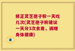 修正灵芝孢子粉一天吃几次(灵芝孢子粉建议一天分3次食用，调理身体健康)