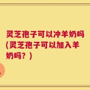 灵芝孢子可以冲羊奶吗(灵芝孢子可以加入羊奶吗？)