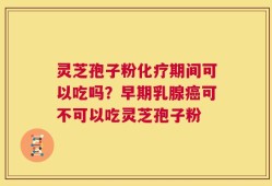 灵芝孢子粉化疗期间可以吃吗？早期乳腺癌可不可以吃灵芝孢子粉