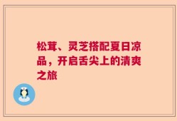 松茸、灵芝搭配夏日凉品，开启舌尖上的清爽之旅
