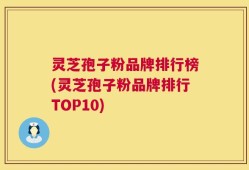 灵芝孢子粉品牌排行榜(灵芝孢子粉品牌排行TOP10)