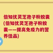 倍知优灵芝孢子粉胶囊(倍知优灵芝孢子粉胶囊——提高免疫力的营养佳品)
