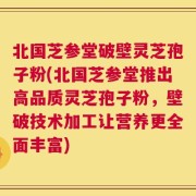 北国芝参堂破壁灵芝孢子粉(北国芝参堂推出高品质灵芝孢子粉，壁破技术加工让营养更全面丰富)