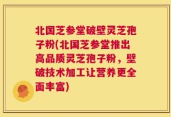北国芝参堂破壁灵芝孢子粉(北国芝参堂推出高品质灵芝孢子粉，壁破技术加工让营养更全面丰富)