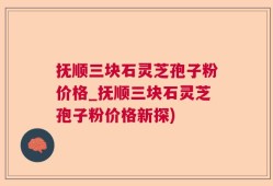 抚顺三块石灵芝孢子粉价格_抚顺三块石灵芝孢子粉价格新探)