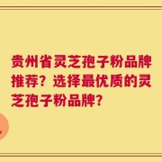 贵州省灵芝孢子粉品牌推荐？选择最优质的灵芝孢子粉品牌？