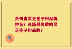 贵州省灵芝孢子粉品牌推荐？选择最优质的灵芝孢子粉品牌？