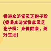 香港众济堂灵芝孢子粉(香港众济堂悦享灵芝孢子粉：身体健康，美好生活)