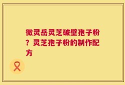 微灵岳灵芝破壁孢子粉？灵芝孢子粉的制作配方