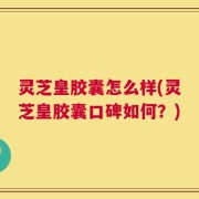 灵芝皇胶囊怎么样(灵芝皇胶囊口碑如何？)