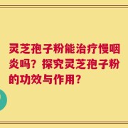灵芝孢子粉能治疗慢咽炎吗？探究灵芝孢子粉的功效与作用？