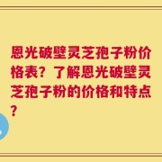 恩光破壁灵芝孢子粉价格表？了解恩光破壁灵芝孢子粉的价格和特点？